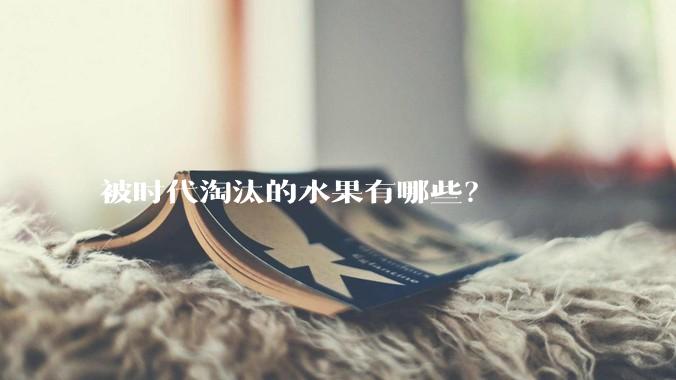 被时代淘汰的水果有哪些？